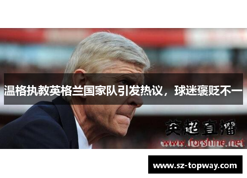 温格执教英格兰国家队引发热议，球迷褒贬不一