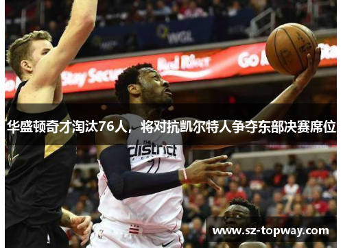 华盛顿奇才淘汰76人，将对抗凯尔特人争夺东部决赛席位